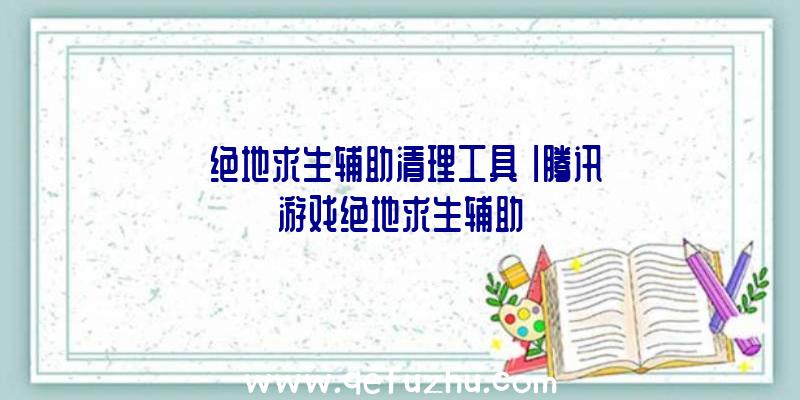 「绝地求生辅助清理工具」|腾讯游戏绝地求生辅助